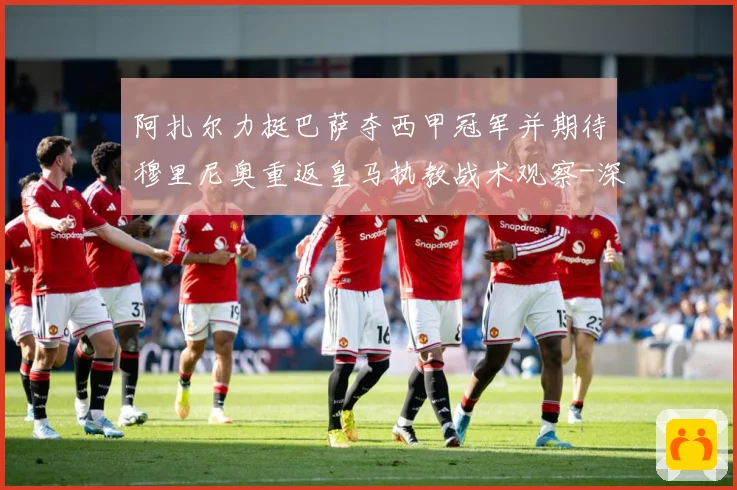 阿扎尔力挺巴萨夺西甲冠军并期待穆里尼奥重返皇马执教战术观察-深度解析
