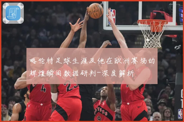 略伦特足球生涯及他在欧洲赛场的辉煌瞬间数据研判-深度解析