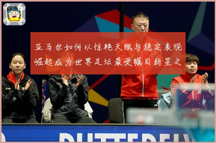 亚马尔如何以惊艳天赋与稳定表现崛起成为世界足坛最受瞩目新星之一-深度解析